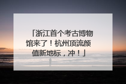 浙江首个考古博物馆来了！杭州顶流颜值新地标，冲！