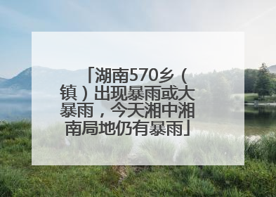 湖南570乡（镇）出现暴雨或大暴雨，今天湘中湘南局地仍有暴雨