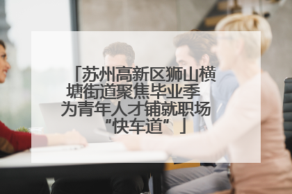 苏州高新区狮山横塘街道聚焦毕业季 为青年人才铺就职场“快车道”