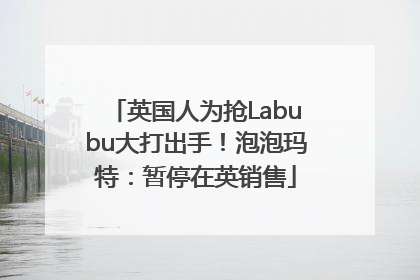 英国人为抢Labubu大打出手！泡泡玛特：暂停在英销售