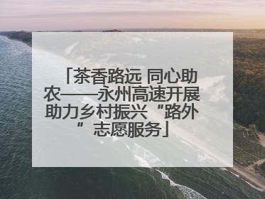 茶香路远 同心助农——永州高速开展助力乡村振兴“路外”志愿服务