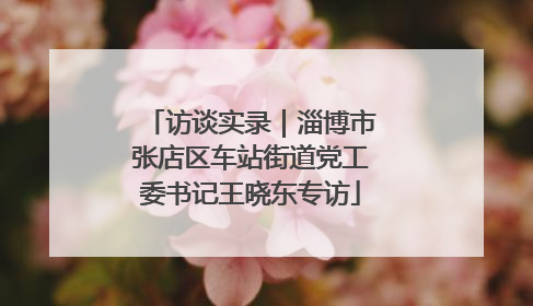 访谈实录｜淄博市张店区车站街道党工委书记王晓东专访