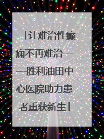 让难治性癫痫不再难治——胜利油田中心医院助力患者重获新生