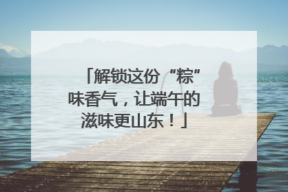 解锁这份“粽”味香气，让端午的滋味更山东！