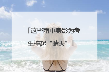 这些雨中身影为考生撑起“晴天”