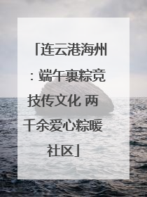 连云港海州：端午裹粽竞技传文化 两千余爱心粽暖社区