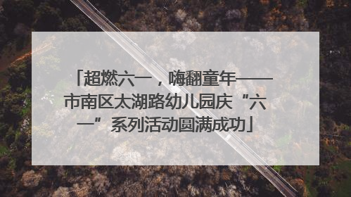 超燃六一，嗨翻童年——市南区太湖路幼儿园庆“六一”系列活动圆满成功