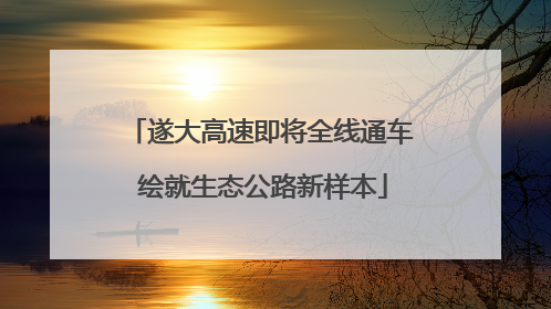 遂大高速即将全线通车 绘就生态公路新样本