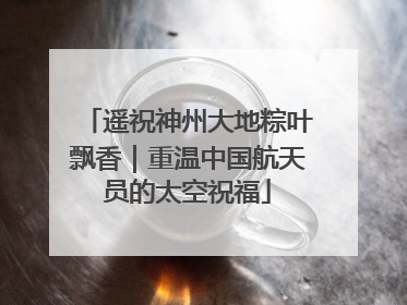 遥祝神州大地粽叶飘香｜重温中国航天员的太空祝福