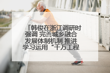 韩俊在浙江调研时强调 完善城乡融合发展体制机制 推进学习运用“千万工程”经验走深走实