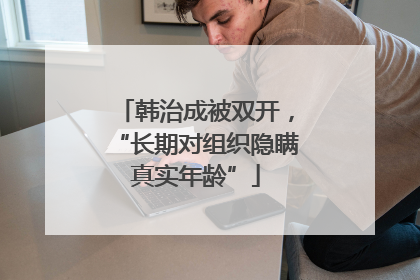 韩治成被双开，“长期对组织隐瞒真实年龄”