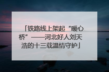 铁路线上架起“暖心桥”——河北好人刘天浩的十三载温情守护