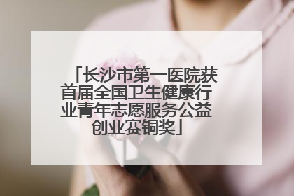 长沙市第一医院获首届全国卫生健康行业青年志愿服务公益创业赛铜奖