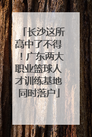 长沙这所高中了不得！广东两大职业篮球人才训练基地同时落户