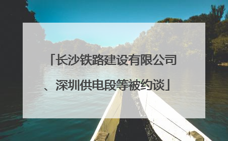 长沙铁路建设有限公司、深圳供电段等被约谈