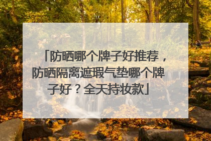 防晒哪个牌子好推荐，防晒隔离遮瑕气垫哪个牌子好？全天持妆款