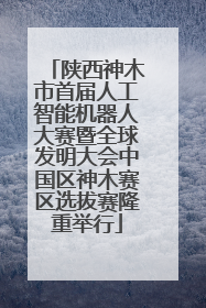 陕西神木市首届人工智能机器人大赛暨全球发明大会中国区神木赛区选拔赛隆重举行