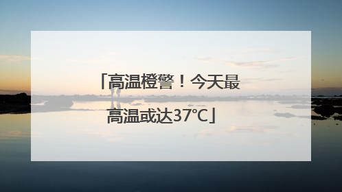 高温橙警！今天最高温或达37℃