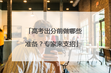 高考出分前做哪些准备？专家来支招