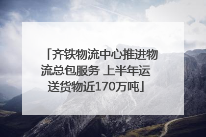 齐铁物流中心推进物流总包服务 上半年运送货物近170万吨
