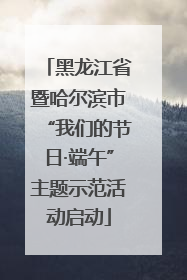 黑龙江省暨哈尔滨市“我们的节日·端午”主题示范活动启动