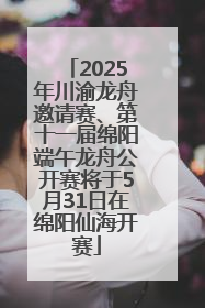 2025年川渝龙舟邀请赛、第十一届绵阳端午龙舟公开赛将于5月31日在绵阳仙海开赛