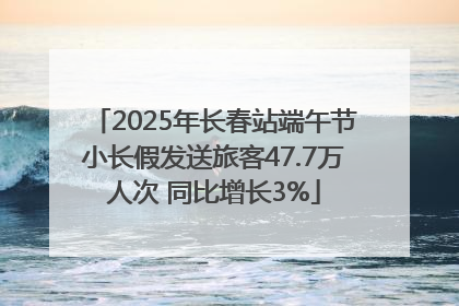 2025年长春站端午节小长假发送旅客47.7万人次 同比增长3%