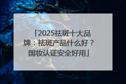 2025祛斑十大品牌：祛斑产品什么好？国妆认证安全好用