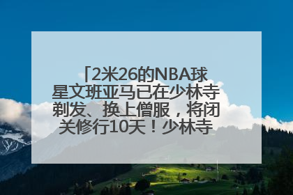 2米26的NBA球星文班亚马已在少林寺剃发、换上僧服，将闭关修行10天！少林寺回应：人在寺里