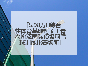 5.98万㎡综合性体育基地封顶！青岛将添国际顶级羽毛球训练比赛场所