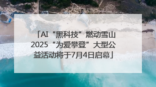 AI“黑科技”燃动雪山 2025“为爱攀登”大型公益活动将于7月4日启幕